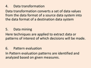 4. Data transformation
Data transformation converts a set of data values
from the data format of a source data system into
the data format of a destination data system
5. Data mining
Here techniques are applied to extract data or
patterns of interest of which decisions will be made.
6. Pattern evaluation
In Pattern evaluation patterns are identified and
analyzed based on given measures.
 