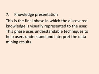 7. Knowledge presentation
This is the final phase in which the discovered
knowledge is visually represented to the user.
This phase uses understandable techniques to
help users understand and interpret the data
mining results.
 