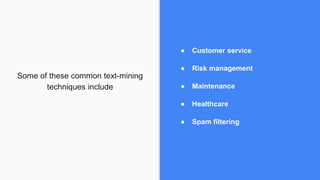 Some of these common text-mining
techniques include
● Customer service
● Risk management
● Maintenance
● Healthcare
● Spam filtering
 
