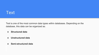 Text
Text is one of the most common data types within databases. Depending on the
database, this data can be organized as:
● Structured data
● Unstructured data
● Semi-structured data
 