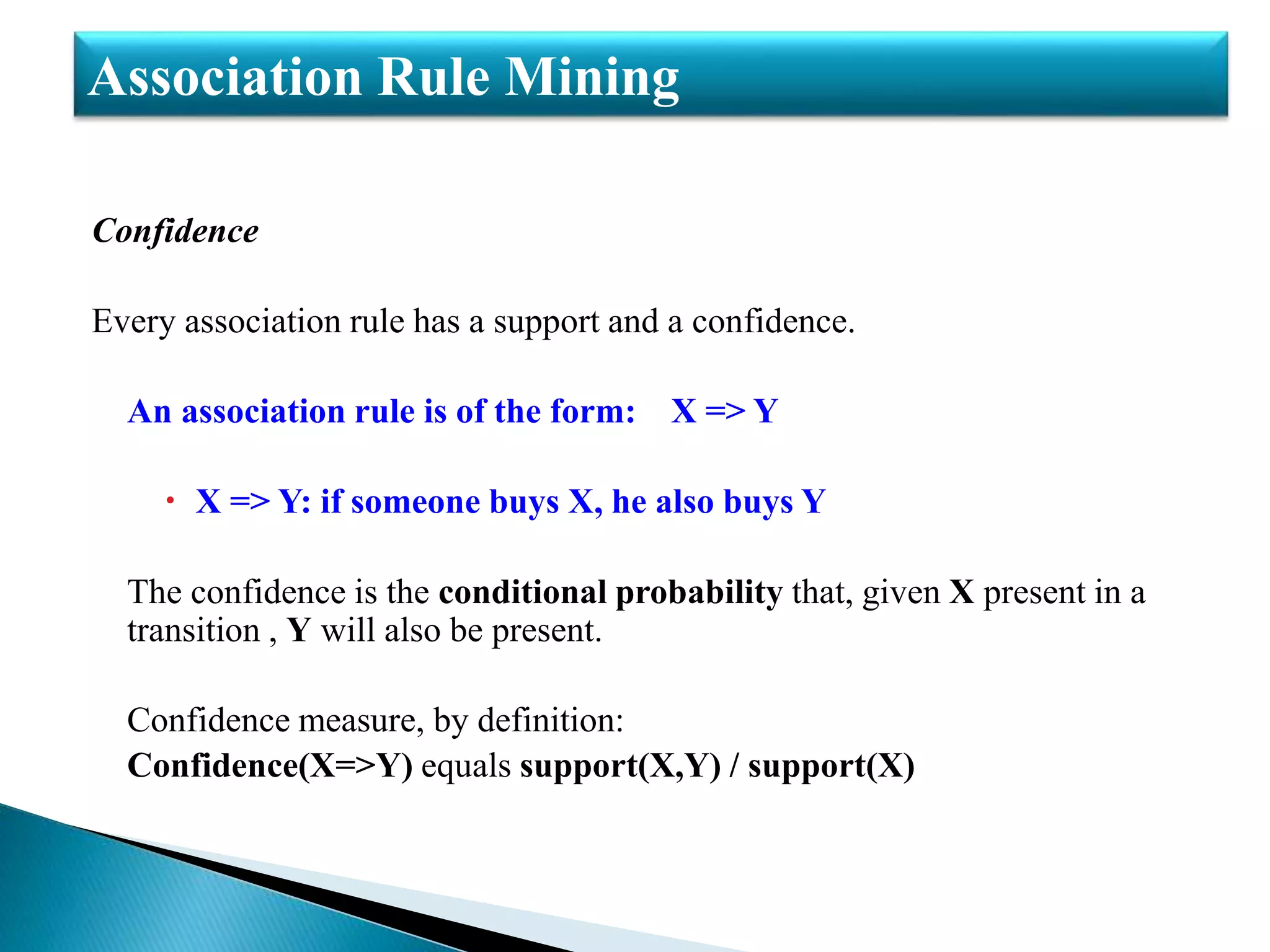 Confidence
Every association rule has a support and a confidence.
An association rule is of the form: X => Y
 X => Y: if someone buys X, he also buys Y
The confidence is the conditional probability that, given X present in a
transition , Y will also be present.
Confidence measure, by definition:
Confidence(X=>Y) equals support(X,Y) / support(X)
Association Rule Mining
 