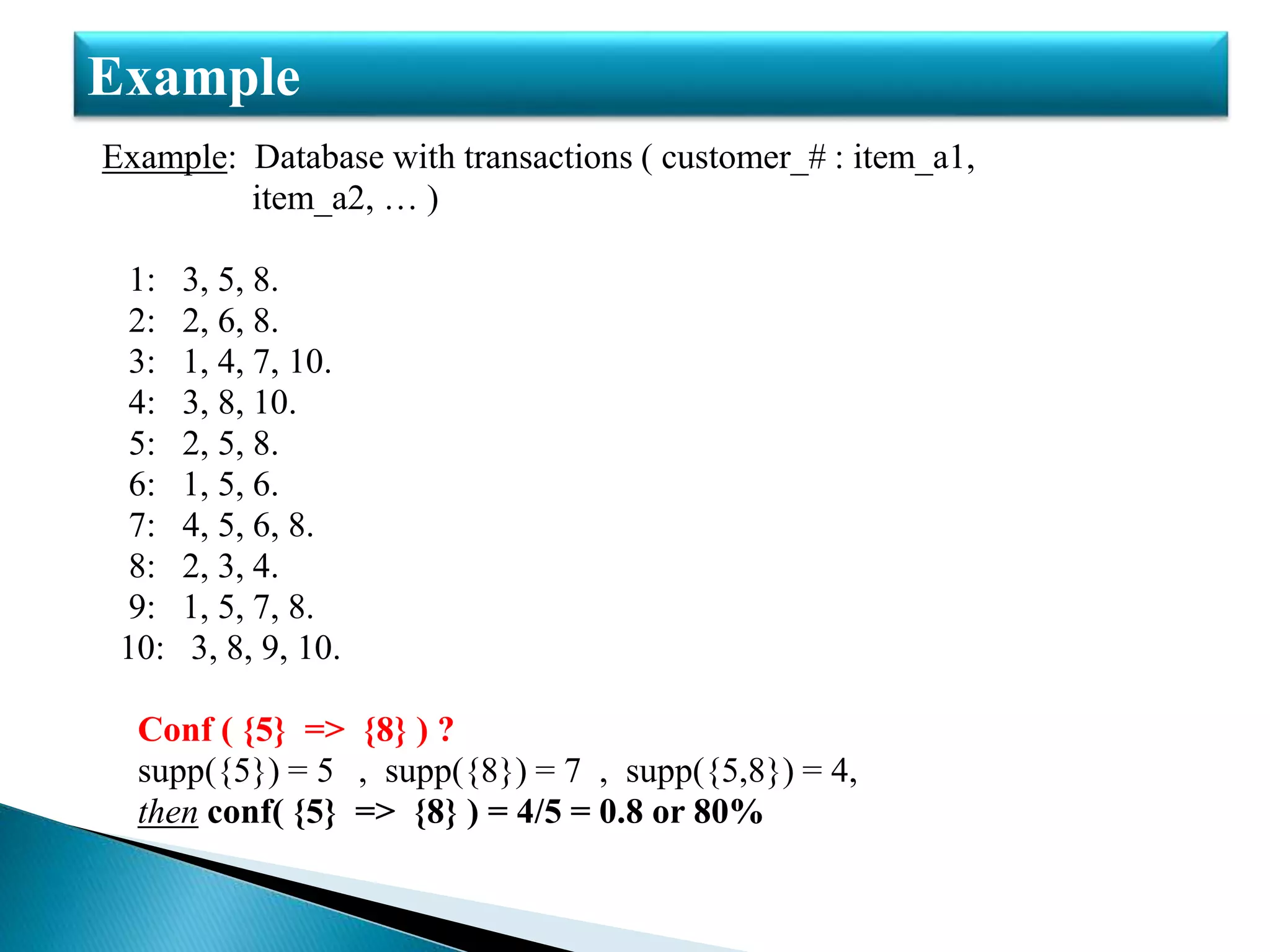 Example: Database with transactions ( customer_# : item_a1,
item_a2, … )
1: 3, 5, 8.
2: 2, 6, 8.
3: 1, 4, 7, 10.
4: 3, 8, 10.
5: 2, 5, 8.
6: 1, 5, 6.
7: 4, 5, 6, 8.
8: 2, 3, 4.
9: 1, 5, 7, 8.
10: 3, 8, 9, 10.
Conf ( {5} => {8} ) ?
supp({5}) = 5 , supp({8}) = 7 , supp({5,8}) = 4,
then conf( {5} => {8} ) = 4/5 = 0.8 or 80%
Example
 