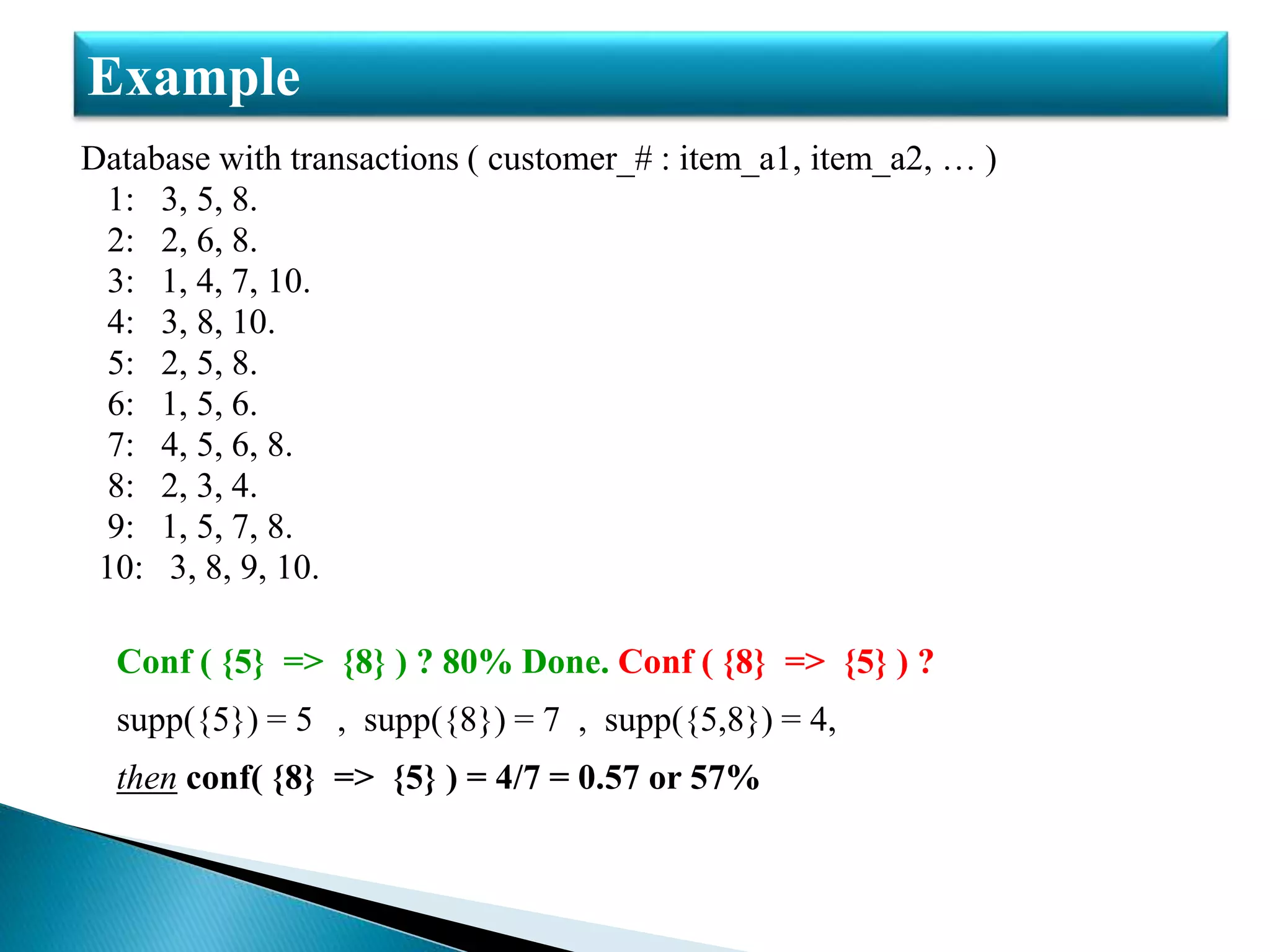 Database with transactions ( customer_# : item_a1, item_a2, … )
1: 3, 5, 8.
2: 2, 6, 8.
3: 1, 4, 7, 10.
4: 3, 8, 10.
5: 2, 5, 8.
6: 1, 5, 6.
7: 4, 5, 6, 8.
8: 2, 3, 4.
9: 1, 5, 7, 8.
10: 3, 8, 9, 10.
Conf ( {5} => {8} ) ? 80% Done. Conf ( {8} => {5} ) ?
supp({5}) = 5 , supp({8}) = 7 , supp({5,8}) = 4,
then conf( {8} => {5} ) = 4/7 = 0.57 or 57%
Example
 