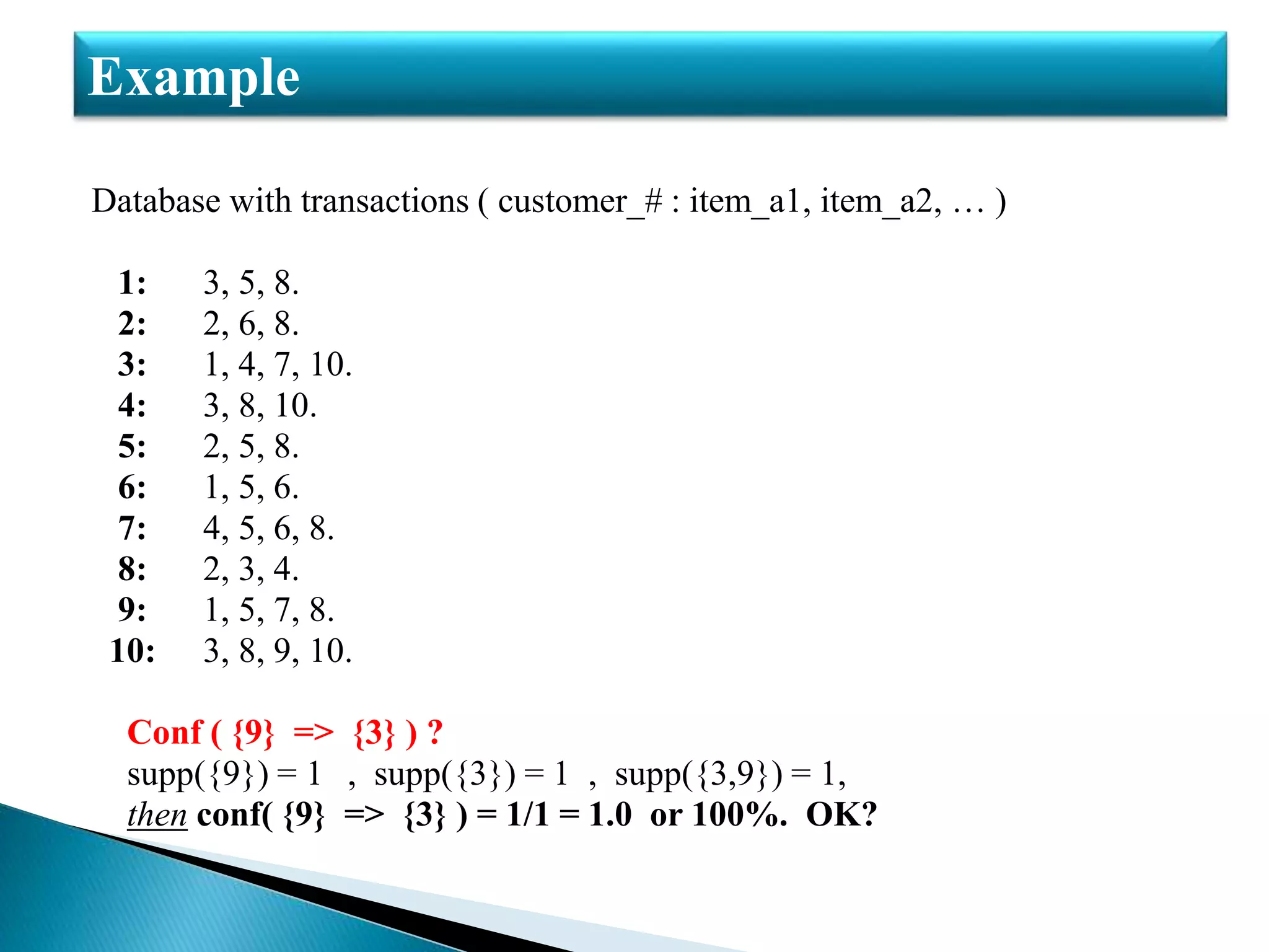 Database with transactions ( customer_# : item_a1, item_a2, … )
1: 3, 5, 8.
2: 2, 6, 8.
3: 1, 4, 7, 10.
4: 3, 8, 10.
5: 2, 5, 8.
6: 1, 5, 6.
7: 4, 5, 6, 8.
8: 2, 3, 4.
9: 1, 5, 7, 8.
10: 3, 8, 9, 10.
Conf ( {9} => {3} ) ?
supp({9}) = 1 , supp({3}) = 1 , supp({3,9}) = 1,
then conf( {9} => {3} ) = 1/1 = 1.0 or 100%. OK?
Example
 