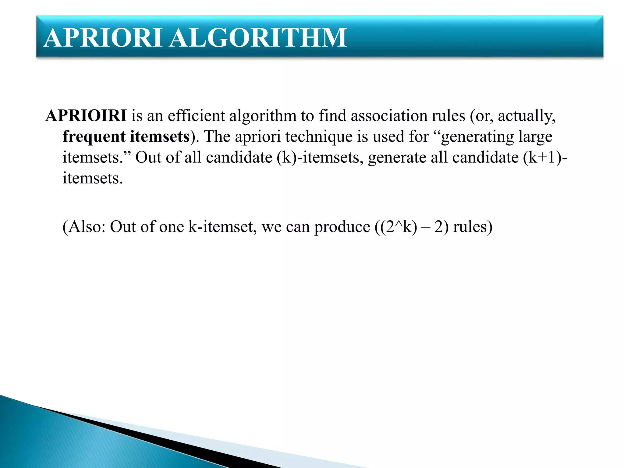 APRIOIRI is an efficient algorithm to find association rules (or, actually,
frequent itemsets). The apriori technique is used for “generating large
itemsets.” Out of all candidate (k)-itemsets, generate all candidate (k+1)-
itemsets.
(Also: Out of one k-itemset, we can produce ((2^k) – 2) rules)
APRIORI ALGORITHM
 