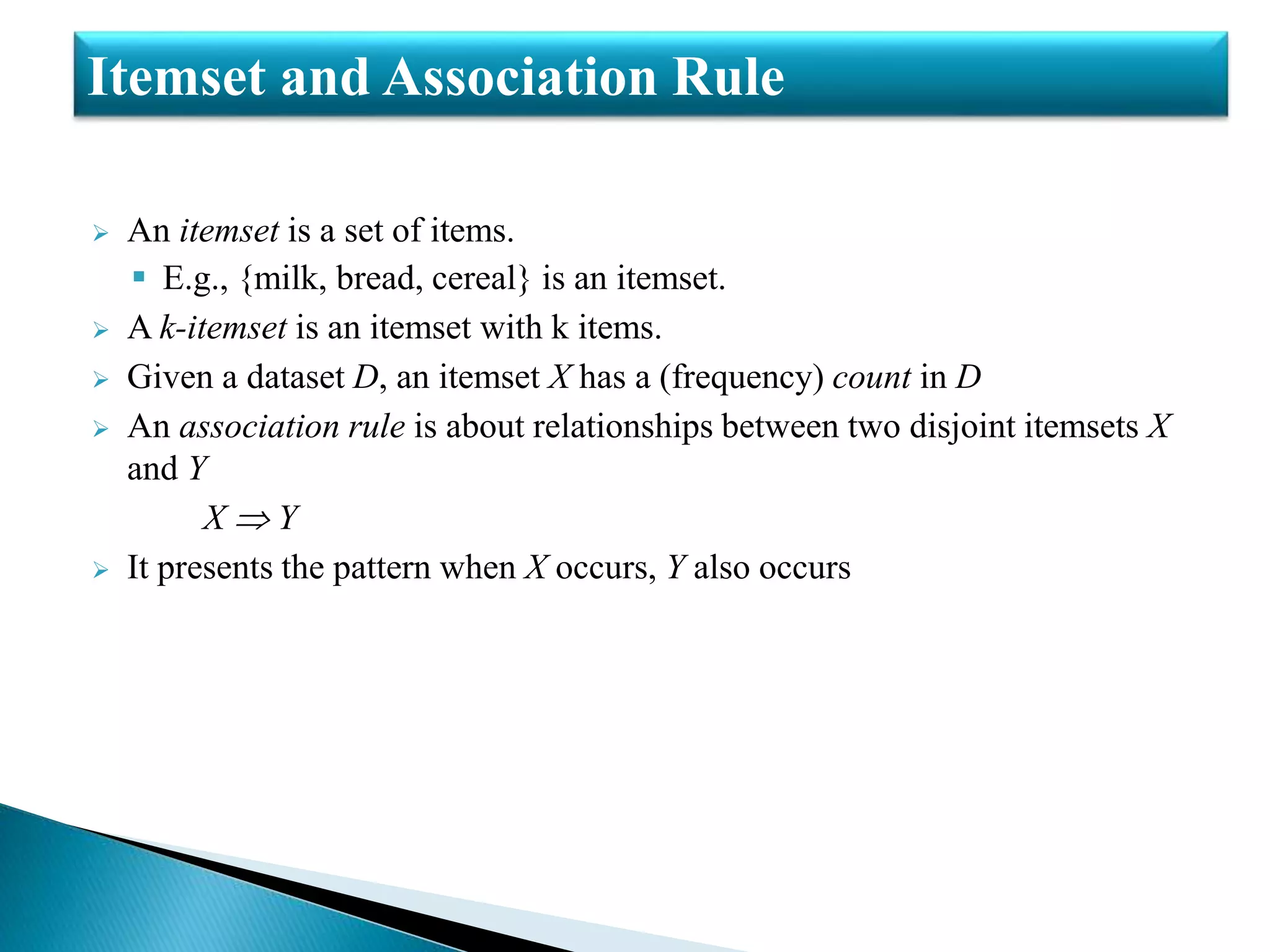  An itemset is a set of items.
 E.g., {milk, bread, cereal} is an itemset.
 A k-itemset is an itemset with k items.
 Given a dataset D, an itemset X has a (frequency) count in D
 An association rule is about relationships between two disjoint itemsets X
and Y
X  Y
 It presents the pattern when X occurs, Y also occurs
Itemset and Association Rule
 