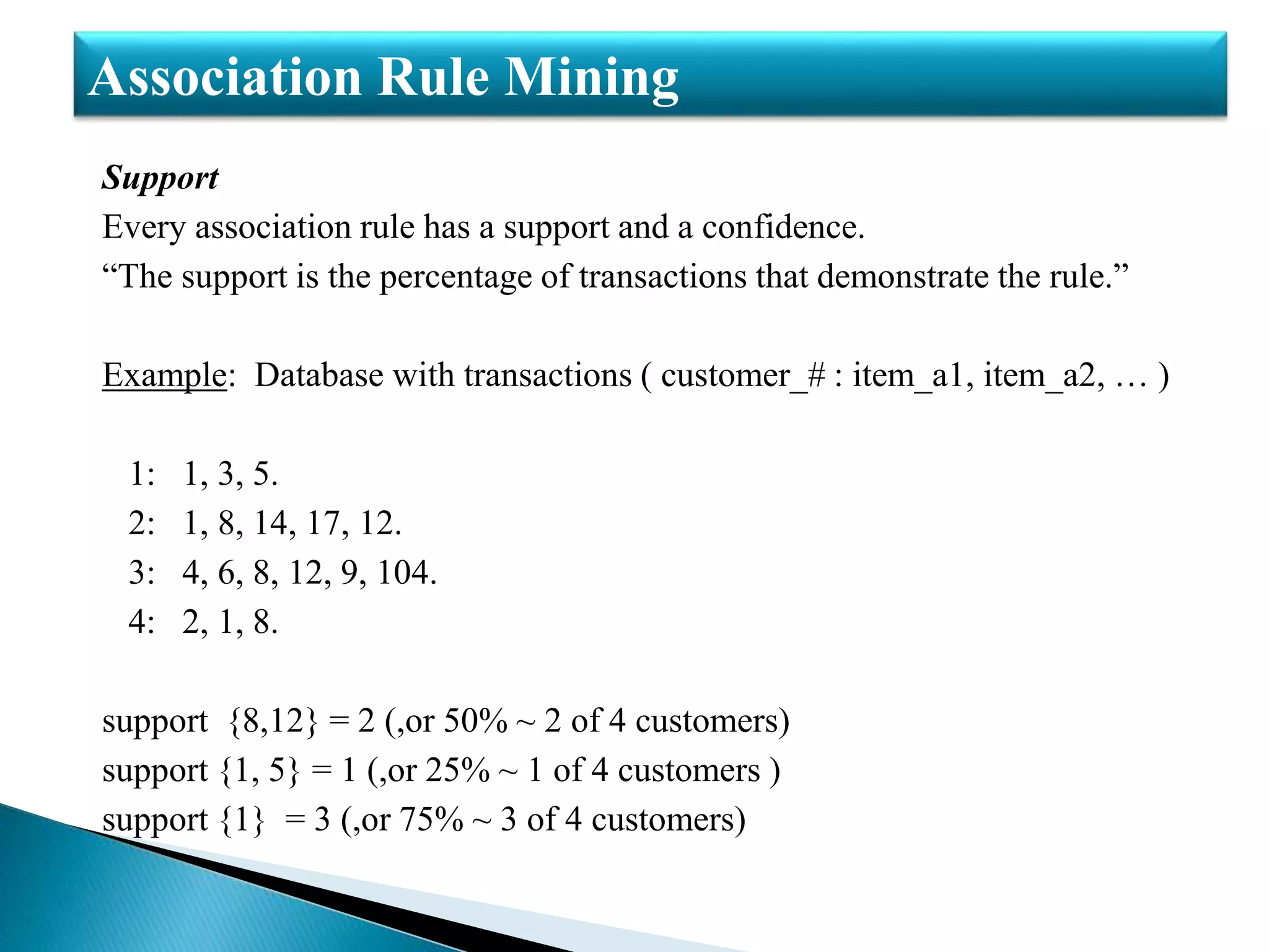 Support
Every association rule has a support and a confidence.
“The support is the percentage of transactions that demonstrate the rule.”
Example: Database with transactions ( customer_# : item_a1, item_a2, … )
1: 1, 3, 5.
2: 1, 8, 14, 17, 12.
3: 4, 6, 8, 12, 9, 104.
4: 2, 1, 8.
support {8,12} = 2 (,or 50% ~ 2 of 4 customers)
support {1, 5} = 1 (,or 25% ~ 1 of 4 customers )
support {1} = 3 (,or 75% ~ 3 of 4 customers)
Association Rule Mining
 