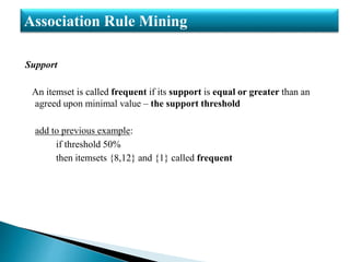Support
An itemset is called frequent if its support is equal or greater than an
agreed upon minimal value – the support threshold
add to previous example:
if threshold 50%
then itemsets {8,12} and {1} called frequent
Association Rule Mining
 