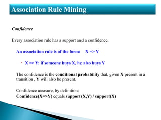 Confidence
Every association rule has a support and a confidence.
An association rule is of the form: X => Y
 X => Y: if someone buys X, he also buys Y
The confidence is the conditional probability that, given X present in a
transition , Y will also be present.
Confidence measure, by definition:
Confidence(X=>Y) equals support(X,Y) / support(X)
Association Rule Mining
 