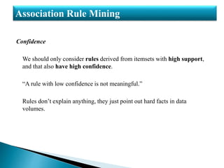 Confidence
We should only consider rules derived from itemsets with high support,
and that also have high confidence.
“A rule with low confidence is not meaningful.”
Rules don’t explain anything, they just point out hard facts in data
volumes.
Association Rule Mining
 