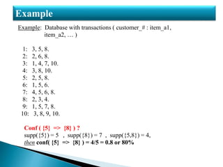 Example: Database with transactions ( customer_# : item_a1,
item_a2, … )
1: 3, 5, 8.
2: 2, 6, 8.
3: 1, 4, 7, 10.
4: 3, 8, 10.
5: 2, 5, 8.
6: 1, 5, 6.
7: 4, 5, 6, 8.
8: 2, 3, 4.
9: 1, 5, 7, 8.
10: 3, 8, 9, 10.
Conf ( {5} => {8} ) ?
supp({5}) = 5 , supp({8}) = 7 , supp({5,8}) = 4,
then conf( {5} => {8} ) = 4/5 = 0.8 or 80%
Example
 