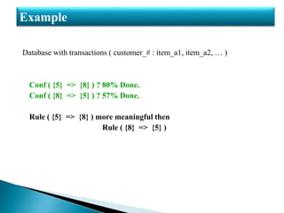 Database with transactions ( customer_# : item_a1, item_a2, … )
Conf ( {5} => {8} ) ? 80% Done.
Conf ( {8} => {5} ) ? 57% Done.
Rule ( {5} => {8} ) more meaningful then
Rule ( {8} => {5} )
Example
 