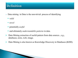  Data mining in Data is the non-trivial process of identifying
 valid
 novel
 potentially useful
 and ultimately understandable patterns in data.
 Data Mining extraction of useful pattern from data sources , e.g.,
databases, texts, web, image.
 Data Mining is also known as Knowledge Discovery in Databases (KDD).
 