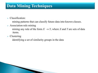  Classification:
mining patterns that can classify future data into known classes.
 Association rule mining
mining any rule of the form X  Y, where X and Y are sets of data
items.
 Clustering
identifying a set of similarity groups in the data
Data Mining Techniques
 
