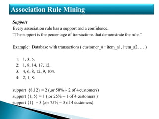 Support
Every association rule has a support and a confidence.
“The support is the percentage of transactions that demonstrate the rule.”
Example: Database with transactions ( customer_# : item_a1, item_a2, … )
1: 1, 3, 5.
2: 1, 8, 14, 17, 12.
3: 4, 6, 8, 12, 9, 104.
4: 2, 1, 8.
support {8,12} = 2 (,or 50% ~ 2 of 4 customers)
support {1, 5} = 1 (,or 25% ~ 1 of 4 customers )
support {1} = 3 (,or 75% ~ 3 of 4 customers)
Association Rule Mining
 