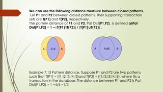 We can use the following distance measure between closed patterns.
Let P1 and P2 between closed patterns. Their supporting transaction
sets are T(P1) and T(P2), respectively.
The pattern distance of P1 and P2, Pat Dist(P1,P2), is defined asPat
Dist(P1,P2) = 1 −|T(P1)∩T(P2)|/|T(P1) T(P2)|.
∪
Example 7.13 Pattern distance. Suppose P1 and P2 are two patterns
such that T(P1) = {t1,t2,t3,t4,t5}and T(P2) = {t1,t2,t3,t4,t6}, where tiis a
transaction in the database. The distance between P1 and P2 is Pat
Dist(P1,P2) = 1 −4/6 =1/3
 