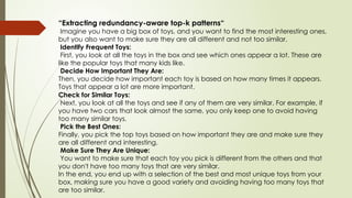 “Extracting redundancy-aware top-k patterns“
Imagine you have a big box of toys, and you want to find the most interesting ones,
but you also want to make sure they are all different and not too similar.
Identify Frequent Toys:
First, you look at all the toys in the box and see which ones appear a lot. These are
like the popular toys that many kids like.
Decide How Important They Are:
Then, you decide how important each toy is based on how many times it appears.
Toys that appear a lot are more important.
Check for Similar Toys:
Next, you look at all the toys and see if any of them are very similar. For example, if
you have two cars that look almost the same, you only keep one to avoid having
too many similar toys.
Pick the Best Ones:
Finally, you pick the top toys based on how important they are and make sure they
are all different and interesting.
Make Sure They Are Unique:
You want to make sure that each toy you pick is different from the others and that
you don't have too many toys that are very similar.
In the end, you end up with a selection of the best and most unique toys from your
box, making sure you have a good variety and avoiding having too many toys that
are too similar.
 