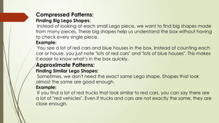 Compressed Patterns:
Finding Big Lego Shapes:
Instead of looking at each small Lego piece, we want to find big shapes made
from many pieces. These big shapes help us understand the box without having
to check every single piece.
Example:
You see a lot of red cars and blue houses in the box. Instead of counting each
car or house, you just note "lots of red cars" and "lots of blue houses". This makes
it easier to know what’s in the box quickly.
Approximate Patterns:
Finding Similar Lego Shapes:
Sometimes, we don't need the exact same Lego shape. Shapes that look
almost the same are good enough.
Example:
If you find a lot of red trucks that look similar to red cars, you can say there are
a lot of "red vehicles". Even if trucks and cars are not exactly the same, they are
close enough.
 