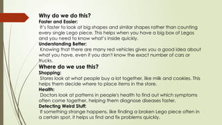 Why do we do this?
Faster and Easier:
It’s faster to look at big shapes and similar shapes rather than counting
every single Lego piece. This helps when you have a big box of Legos
and you need to know what’s inside quickly.
Understanding Better:
Knowing that there are many red vehicles gives you a good idea about
what you have, even if you don't know the exact number of cars or
trucks.
Where do we use this?
Shopping:
Stores look at what people buy a lot together, like milk and cookies. This
helps them decide where to place items in the store.
Health:
Doctors look at patterns in people's health to find out which symptoms
often come together, helping them diagnose diseases faster.
Detecting Weird Stuff:
If something strange happens, like finding a broken Lego piece often in
a certain spot, it helps us find and fix problems quickly.
 