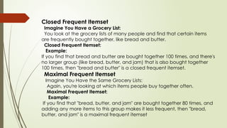 Closed Frequent Itemset
Imagine You Have a Grocery List:
You look at the grocery lists of many people and find that certain items
are frequently bought together, like bread and butter.
Closed Frequent Itemset:
Example:
If you find that bread and butter are bought together 100 times, and there's
no larger group (like bread, butter, and jam) that is also bought together
100 times, then "bread and butter" is a closed frequent itemset.
Maximal Frequent Itemset
Imagine You Have the Same Grocery Lists:
Again, you're looking at which items people buy together often.
Maximal Frequent Itemset:
Example:
If you find that "bread, butter, and jam" are bought together 80 times, and
adding any more items to this group makes it less frequent, then "bread,
butter, and jam" is a maximal frequent itemset
 