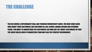 THE CHALLENGE
• YOU ARE OWING A SUPERMARKET MALL AND THROUGH MEMBERSHIP CARDS, YOU HAVE SOME BASIC
DATA ABOUT YOUR CUSTOMERS LIKE CUSTOMER ID, AGE, GENDER, ANNUALINCOME AND SPENDING
SCORE. YOU WANT TO UNDERSTAND THE CUSTOMERS LIKE WHO ARE THE TARGET CUSTOMERS SO THAT
THE SENSE CAN BE GIVEN TO MARKETING TEAM AND PLAN THE STRATEGY ACCORDINGLY.
 