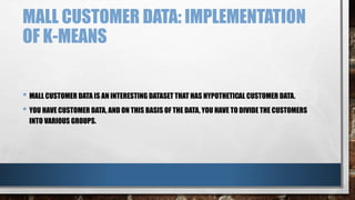 MALL CUSTOMER DATA: IMPLEMENTATION
OF K-MEANS
• MALL CUSTOMER DATA IS AN INTERESTING DATASET THAT HAS HYPOTHETICAL CUSTOMER DATA.
• YOU HAVE CUSTOMER DATA, AND ON THIS BASIS OF THE DATA, YOU HAVE TO DIVIDE THE CUSTOMERS
INTO VARIOUS GROUPS.
 
