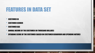 FEATURES IN DATA SET
• CUSTOMER ID
• CUSTOMER GENDER
• CUSTOMER AGE
• ANNUAL INCOME OF THE CUSTOMER (IN THOUSAND DOLLARS)
• SPENDING SCORE OF THE CUSTOMER (BASED ON CUSTOMERBEHAVIOUR AND SPENDING NATURE)
 
