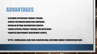 ADVANTAGES
• DETERMINE APPROPRIATE PRODUCT PRICING.
• DEVELOP CUSTOMIZED MARKETING CAMPAIGNS.
• DESIGN AN OPTIMAL DISTRIBUTION STRATEGY.
• CHOOSE SPECIFIC PRODUCT FEATURES FOR DEPLOYMENT.
• PRIORITIZE NEW PRODUCT DEVELOPMENT EFFORTS.
• HTTPS://WWW.KAGGLE.COM/CODE/GCDATKIN/MALL-CUSTOMER-MARKET-SEGMENTATION/DATA
 