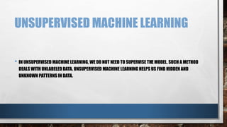 UNSUPERVISED MACHINE LEARNING
• IN UNSUPERVISED MACHINE LEARNING, WE DO NOT NEED TO SUPERVISE THE MODEL. SUCH A METHOD
DEALS WITH UNLABELED DATA. UNSUPERVISED MACHINE LEARNING HELPS US FIND HIDDEN AND
UNKNOWN PATTERNS IN DATA.
 