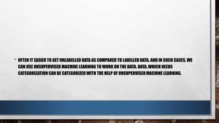 • OFTEN IT EASIER TO GET UNLABELLED DATA AS COMPARED TO LABELLED DATA, AND IN SUCH CASES, WE
CAN USE UNSUPERVISED MACHINE LEARNING TO WORK ON THE DATA. DATA,WHICH NEEDS
CATEGORIZATION CAN BE CATEGORIZED WITH THE HELP OF UNSUPERVISEDMACHINE LEARNING.
 