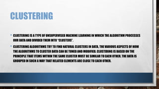 CLUSTERING
• CLUSTERING IS A TYPE OF UNSUPERVISED MACHINE LEARNING IN WHICH THE ALGORITHM PROCESSES
OUR DATA AND DIVIDED THEM INTO “CLUSTERS”.
• CLUSTERING ALGORITHMS TRY TO FIND NATURAL CLUSTERS IN DATA, THEVARIOUS ASPECTS OF HOW
THE ALGORITHMS TO CLUSTER DATA CAN BE TUNED AND MODIFIED. CLUSTERING IS BASED ON THE
PRINCIPLE THAT ITEMS WITHIN THE SAME CLUSTER MUST BE SIMILAR TOEACH OTHER. THE DATA IS
GROUPED IN SUCH A WAY THAT RELATED ELEMENTS ARE CLOSE TO EACH OTHER.
 