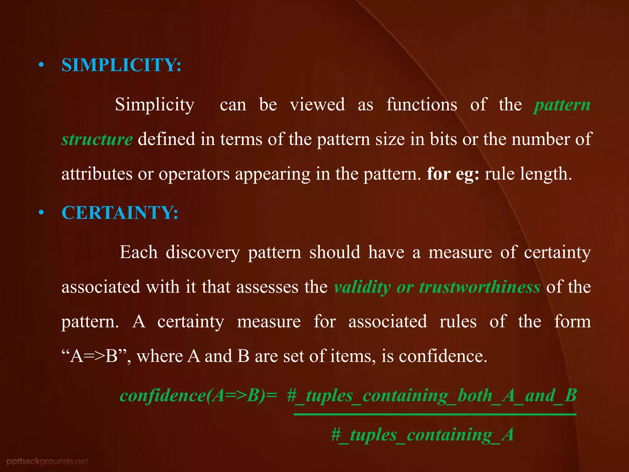 • SIMPLICITY:
Simplicity can be viewed as functions of the pattern
structure defined in terms of the pattern size in bits or the number of
attributes or operators appearing in the pattern. for eg: rule length.
• CERTAINTY:
Each discovery pattern should have a measure of certainty
associated with it that assesses the validity or trustworthiness of the
pattern. A certainty measure for associated rules of the form
“A=>B”, where A and B are set of items, is confidence.
confidence(A=>B)= #_tuples_containing_both_A_and_B
#_tuples_containing_A
 