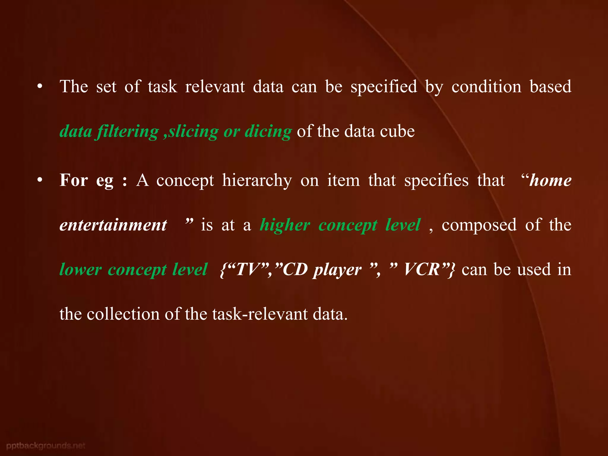 • The set of task relevant data can be specified by condition based
data filtering ,slicing or dicing of the data cube
• For eg : A concept hierarchy on item that specifies that “home
entertainment ” is at a higher concept level , composed of the
lower concept level {“TV”,”CD player ”, ” VCR”} can be used in
the collection of the task-relevant data.
 