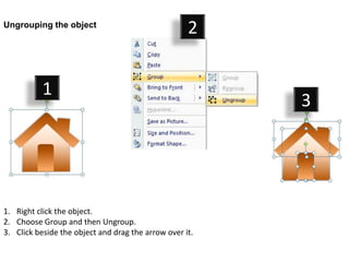 Ungrouping the object
                                                    2


           1
                                                         3




1. Right click the object.
2. Choose Group and then Ungroup.
3. Click beside the object and drag the arrow over it.
 