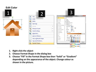 Edit Color

1                                2                            3




  1. Right click the object
  2. Choose Format Shape in the dialog box
  3. Choose “Fill” in the Format Shape box then “Solid” or “Gradient”
     depending on the appearance of the object. Change colour as
     shown in the picture.
 