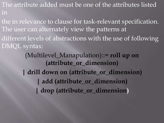 The attribute added must be one of the attributes listed
in
the in relevance to clause for task-relevant specification.
The user can alternately view the patterns at
different levels of abstractions with the use of following
DMQL syntax:
(Multilevel_Manapulation)::= roll up on
(attribute_or_dimension)
| drill down on (attribute_or_dimension)
| add (attribute_or_dimension)
| drop (attribute_or_dimension)
 