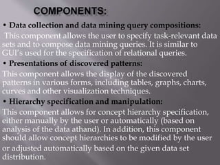 • Data collection and data mining query compositions:
This component allows the user to specify task-relevant data
sets and to compose data mining queries. It is similar to
GUI’s used for the specification of relational queries.
• Presentations of discovered patterns:
This component allows the display of the discovered
patterns in various forms, including tables, graphs, charts,
curves and other visualization techniques.
• Hierarchy specification and manipulation:
This component allows for concept hierarchy specification,
either manually by the user or automatically (based on
analysis of the data athand). In addition, this component
should allow concept hierarchies to be modified by the user
or adjusted automatically based on the given data set
distribution.
 