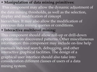 • Manipulation of data mining primitives:
This component may allow the dynamic adjustment of
the data mining thresholds, as well as the selection,
display and modification of concept
hierarchies. It may also allow the modification of
previous data mining queries or conditions.
• Interactive multilevel mining:
This component should allow roll-up or drill-down
operations on discovered patterns. Other miscellaneous
information: this component may include on-line help
manuals indexed search, debugging, and other
interactive graphical facilities. The design of a
graphical user interface should also take into
consideration different classes of users of a data
mining system.
 