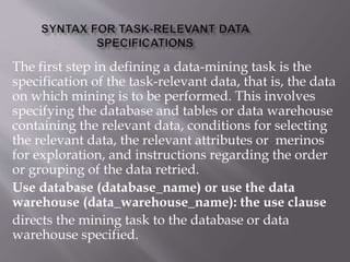 The first step in defining a data-mining task is the
specification of the task-relevant data, that is, the data
on which mining is to be performed. This involves
specifying the database and tables or data warehouse
containing the relevant data, conditions for selecting
the relevant data, the relevant attributes or merinos
for exploration, and instructions regarding the order
or grouping of the data retried.
Use database (database_name) or use the data
warehouse (data_warehouse_name): the use clause
directs the mining task to the database or data
warehouse specified.
 