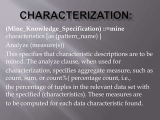 (Mine_Knowledge_Specification) ::=mine
characteristics [as (pattern_name) ]
Analyze (measure(s))
This specifies that characteristic descriptions are to be
mined. The analyze clause, when used for
characterization, specifies aggregate measure, such as
count, sum, or count%( percentage count, i.e.,
the percentage of tuples in the relevant data set with
the specified (characteristics). These measures are
to be computed for each data characteristic found.
 