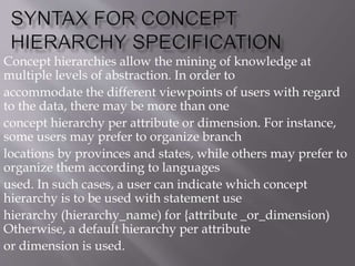 Concept hierarchies allow the mining of knowledge at
multiple levels of abstraction. In order to
accommodate the different viewpoints of users with regard
to the data, there may be more than one
concept hierarchy per attribute or dimension. For instance,
some users may prefer to organize branch
locations by provinces and states, while others may prefer to
organize them according to languages
used. In such cases, a user can indicate which concept
hierarchy is to be used with statement use
hierarchy (hierarchy_name) for {attribute _or_dimension)
Otherwise, a default hierarchy per attribute
or dimension is used.
 