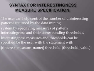 The user can help control the number of uninteresting
patterns returned by the data mining
system by specifying measures of pattern
interestingness and their corresponding thresholds.
Interestingness measures and thresholds can be
specified be the user with the statement with
{(interest_measure_name)] threshold-(threshold_value)
 