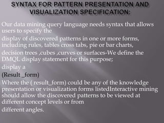 Our data mining query language needs syntax that allows
users to specify the
display of discovered patterns in one or more forms,
including rules, tables cross tabs, pie or bar charts,
decision trees ,cubes ,curves or surfaces-We define the
DMQL display statement for this purpose;
display a
(Result _form)
Where the ( result_form) could be any of the knowledge
presentation or visualization forms listedInteractive mining
should allow the discovered patterns to be viewed at
different concept levels or from
different angles.
 
