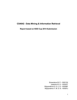 1 
CS4642 - Data Mining & Information Retrieval 
Report based on KDD Cup 2014 Submission 
Siriwardena M. P. -100512X 
Upeksha W. D. -100552T 
Wijayarathna D. G. C. D. -100596F 
Wijayarathna Y. M. S. N. -100597J 
 