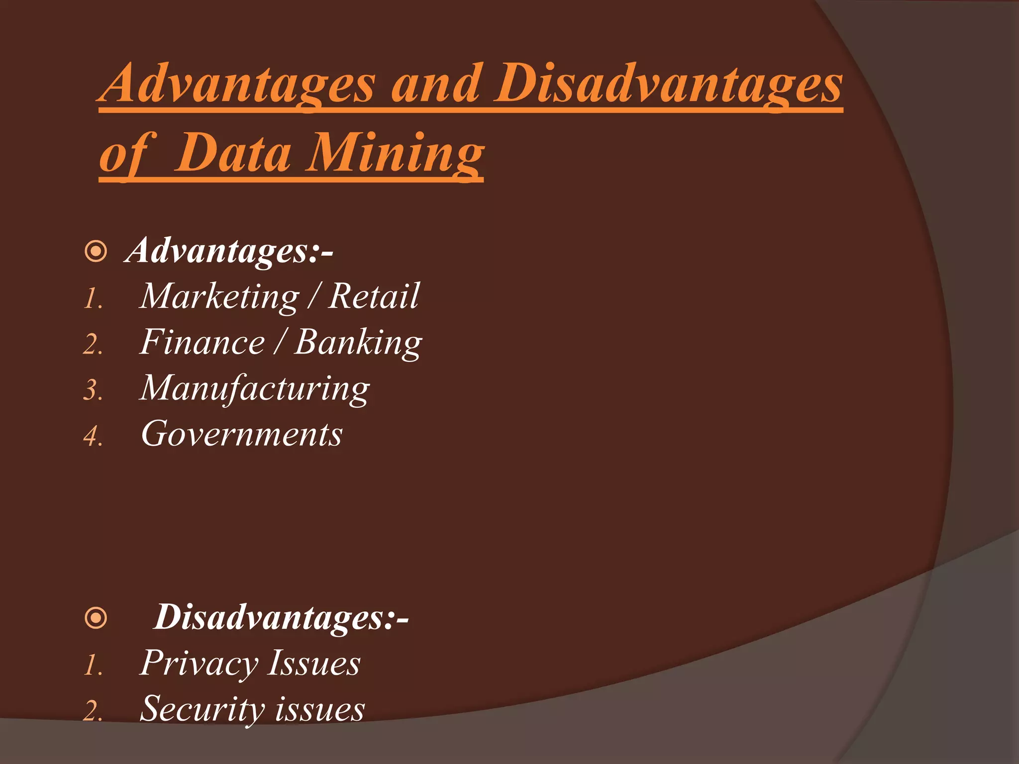 Advantages and Disadvantages
of Data Mining
 Advantages:-
1. Marketing / Retail
2. Finance / Banking
3. Manufacturing
4. Governments
 Disadvantages:-
1. Privacy Issues
2. Security issues
 