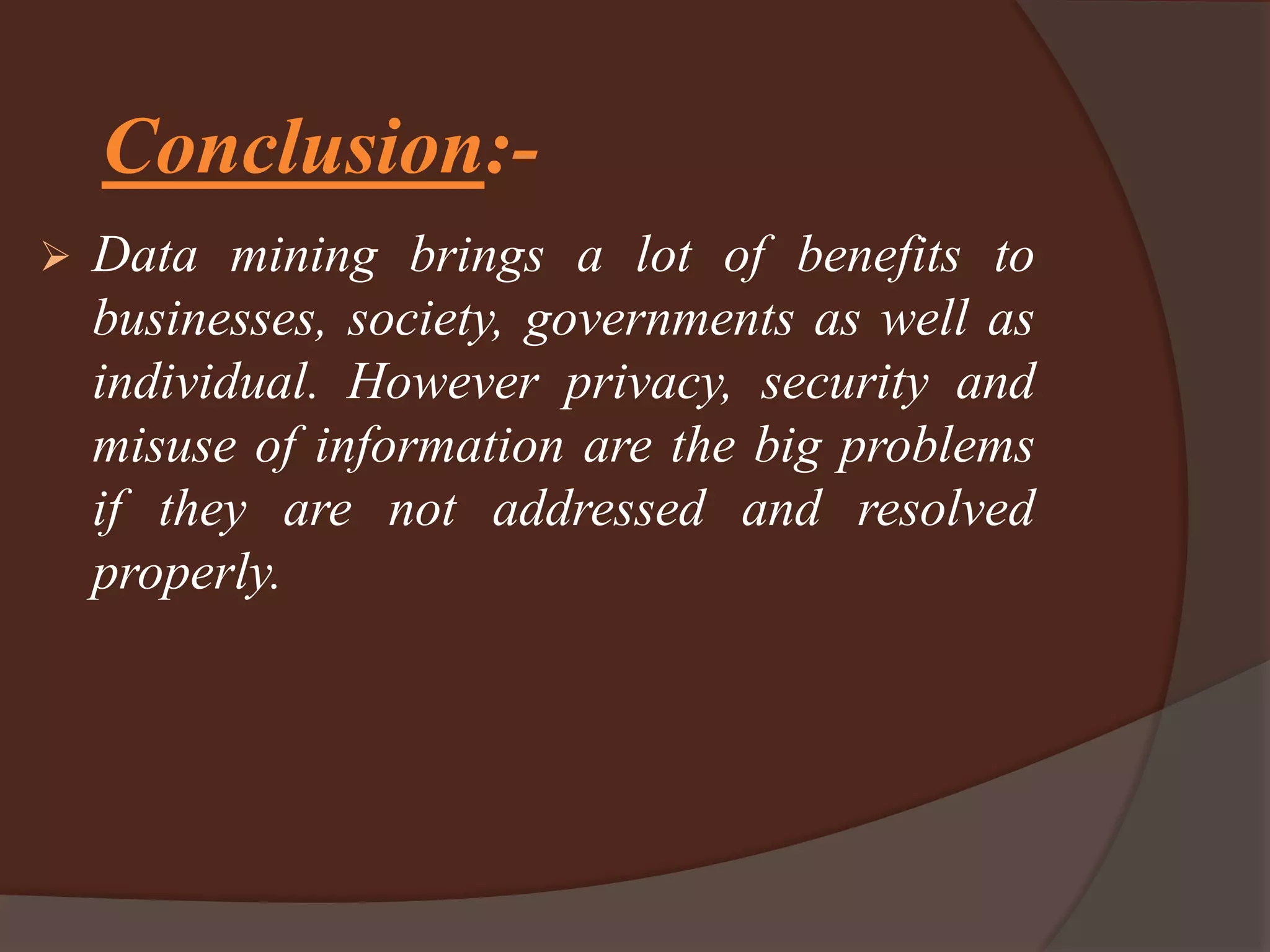 Conclusion:-
 Data mining brings a lot of benefits to
businesses, society, governments as well as
individual. However privacy, security and
misuse of information are the big problems
if they are not addressed and resolved
properly.
 