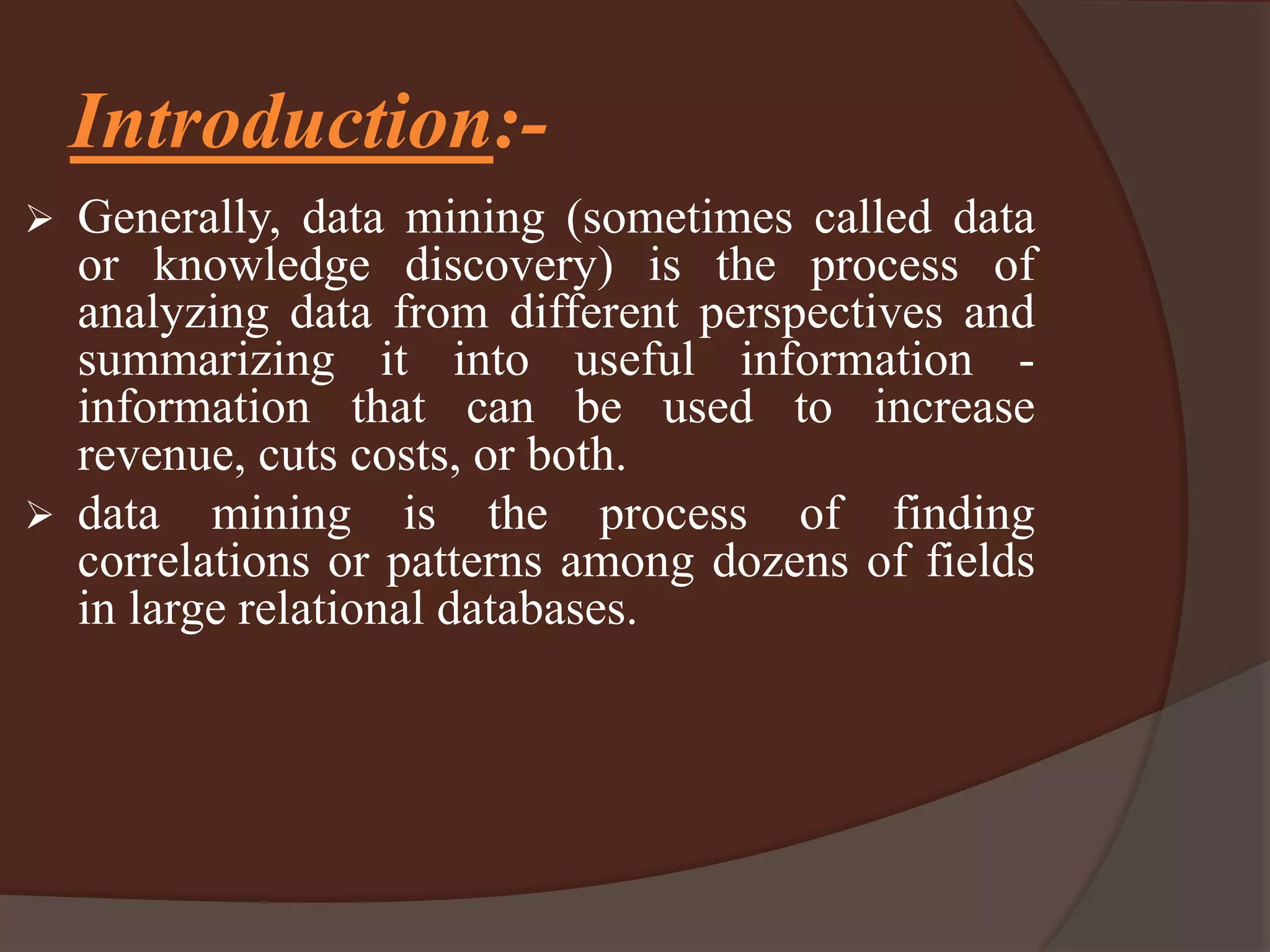 Introduction:-
 Generally, data mining (sometimes called data
or knowledge discovery) is the process of
analyzing data from different perspectives and
summarizing it into useful information -
information that can be used to increase
revenue, cuts costs, or both.
 data mining is the process of finding
correlations or patterns among dozens of fields
in large relational databases.
 