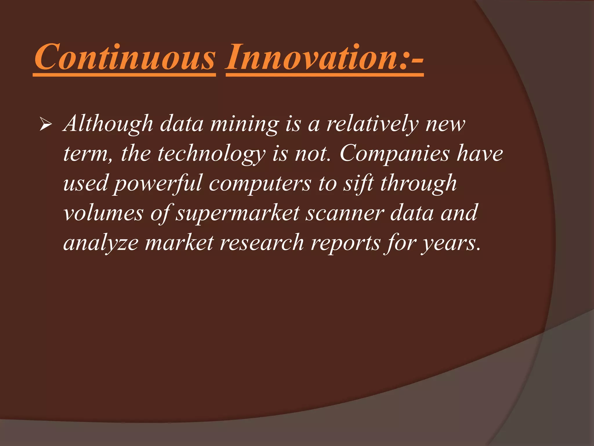 Continuous Innovation:-
 Although data mining is a relatively new
term, the technology is not. Companies have
used powerful computers to sift through
volumes of supermarket scanner data and
analyze market research reports for years.
 