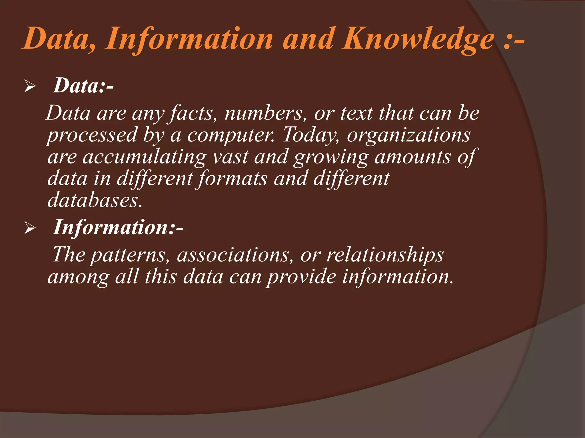 Data, Information and Knowledge :-
 Data:-
Data are any facts, numbers, or text that can be
processed by a computer. Today, organizations
are accumulating vast and growing amounts of
data in different formats and different
databases.
 Information:-
The patterns, associations, or relationships
among all this data can provide information.
 