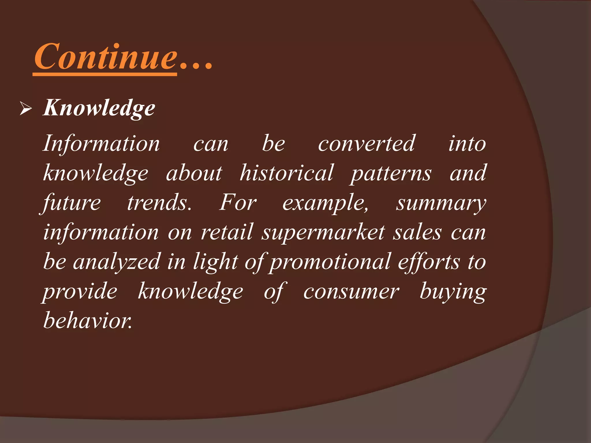 Continue…
 Knowledge
Information can be converted into
knowledge about historical patterns and
future trends. For example, summary
information on retail supermarket sales can
be analyzed in light of promotional efforts to
provide knowledge of consumer buying
behavior.
 